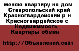 меняю квартиру на дом - Ставропольский край, Красногвардейский р-н, Красногвардейское с. Недвижимость » Квартиры обмен   